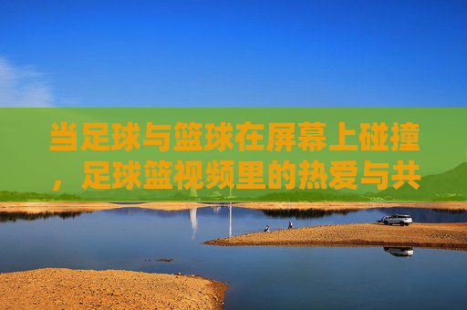 当足球与篮球在屏幕上碰撞,足球篮视频里的热爱与共鸣,双球碰撞,视频里的热爱共鸣