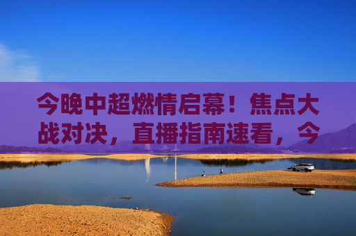 今晚中超燃情启幕！焦点大战对决，直播指南速看，今晚中超燃情启幕 焦点大战直播指南速看