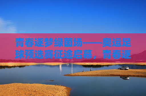 青春逐梦绿茵场——奥运足球预选赛征途启幕,青春逐梦绿茵场,奥运足球预选赛征途启幕