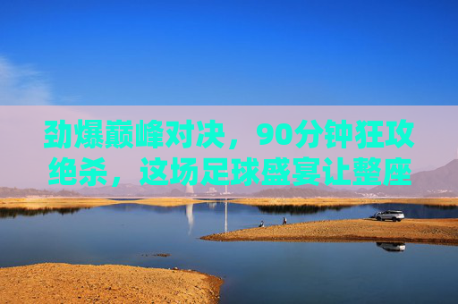 劲爆巅峰对决，90分钟狂攻绝杀，这场足球盛宴让整座城为之沸腾！巅峰对决狂攻绝杀，90分钟沸腾整座城