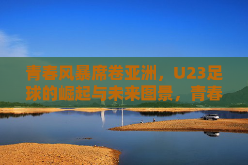 青春风暴席卷亚洲,U23足球的崛起与未来图景,青春风暴席卷亚洲,U23足球崛起与未来图景