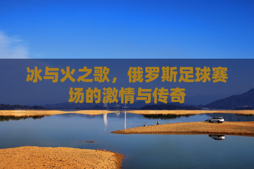 冰与火之歌,俄罗斯足球赛场的激情与传奇