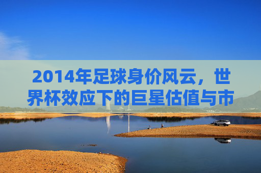 2014年足球身价风云,世界杯效应下的巨星估值与市场新变局