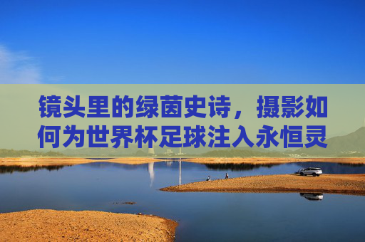 镜头里的绿茵史诗，摄影如何为世界杯足球注入永恒灵魂，摄影铸魂世界杯，绿茵史诗的永恒之镜