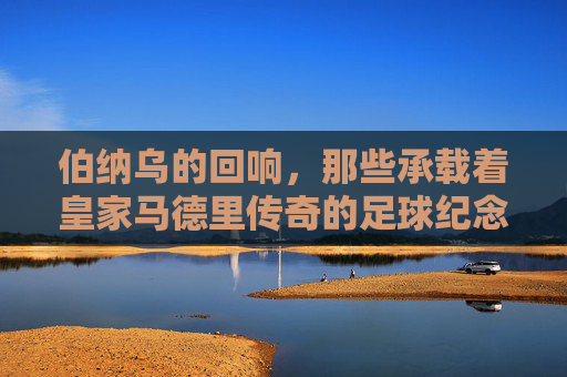 伯纳乌的回响，那些承载着皇家马德里传奇的足球纪念品，伯纳乌回响，承载皇马传奇的足球纪念品