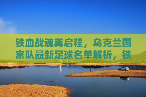铁血战魂再启程,乌克兰国家队最新足球名单解析,铁血战魂再启程,乌克兰国家队最新足球名单解析