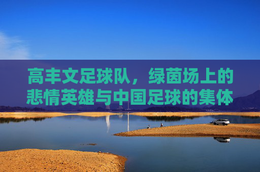 高丰文足球队,绿茵场上的悲情英雄与中国足球的集体记忆,高丰文足球队,中国足球的悲情英雄与集体记忆