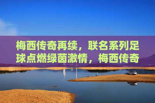 梅西传奇再续，联名系列足球点燃绿茵激情，梅西传奇联名足球点燃绿茵激情