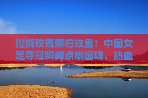 铿锵玫瑰荣归故里！中国女足夺冠瞬间点燃国魂，热血征程铸就新传奇，铿锵玫瑰荣归故里，女足夺冠铸就新传奇