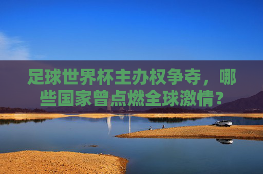 足球世界杯主办权争夺,哪些国家曾点燃全球激情?