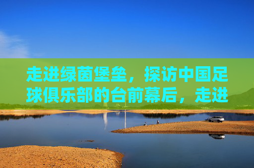 走进绿茵堡垒，探访中国足球俱乐部的台前幕后，走进绿茵堡垒，中国足球俱乐部的台前幕后