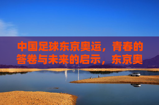 中国足球东京奥运，青春的答卷与未来的启示，东京奥运中国足球，青春答卷启示未来