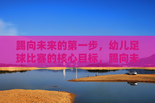 踢向未来的第一步，幼儿足球比赛的核心目标，踢向未来的第一步，幼儿足球比赛的核心目标