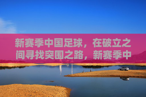 新赛季中国足球，在破立之间寻找突围之路，新赛季中国足球，破立突围之路
