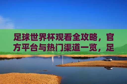 足球世界杯观看全攻略，官方平台与热门渠道一览，足球世界杯观看全攻略，官方平台与热门渠道一览