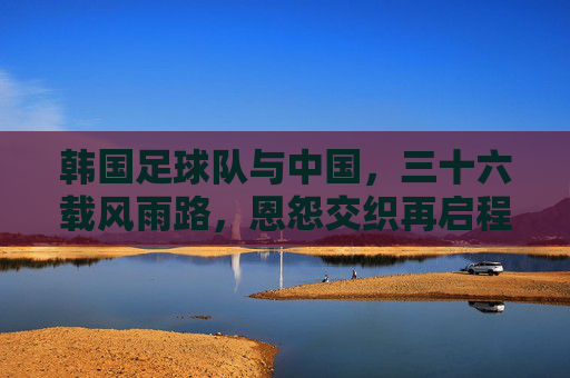 韩国足球队与中国,三十六载风雨路,恩怨交织再启程,中韩足球三十六载风雨恩怨再启程