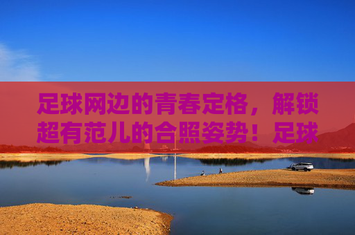 足球网边的青春定格,解锁超有范儿的合照姿势!足球网边青春定格,解锁超有范儿合照姿势!