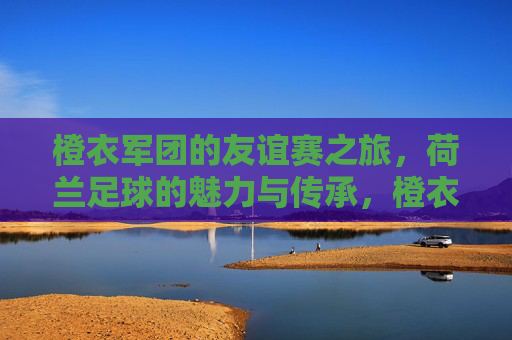 橙衣军团的友谊赛之旅,荷兰足球的魅力与传承,橙衣军团友谊赛,荷兰足球的魅力传承之旅