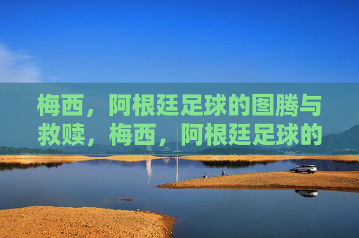 梅西，阿根廷足球的图腾与救赎，梅西，阿根廷足球的图腾与救赎