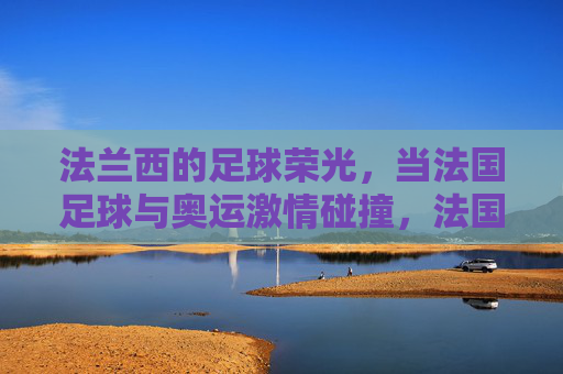 法兰西的足球荣光，当法国足球与奥运激情碰撞，法国足球荣光邂逅奥运激情