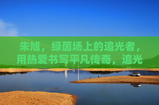 朱旭，绿茵场上的追光者，用热爱书写平凡传奇，追光绿茵，热爱铸传奇
