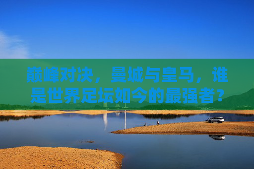 巅峰对决，曼城与皇马，谁是世界足坛如今的最强者？巅峰对决，曼城与皇马，谁是世界足坛如今的最强者？