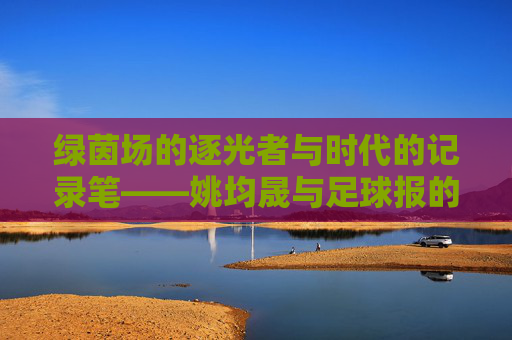 绿茵场的逐光者与时代的记录笔——姚均晟与足球报的双向奔赴