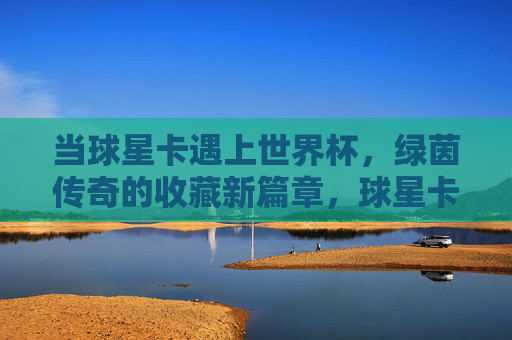 当球星卡遇上世界杯，绿茵传奇的收藏新篇章，球星卡×世界杯，绿茵收藏新传奇