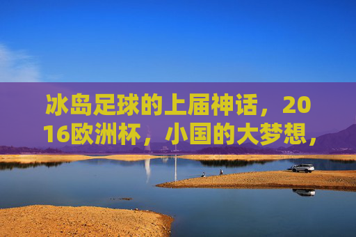 冰岛足球的上届神话,2016欧洲杯,小国的大梦想,小国大梦,冰岛2016欧洲杯足球神话