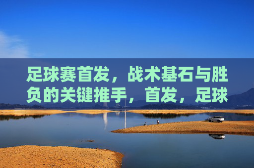足球赛首发，战术基石与胜负的关键推手，首发，足球赛的战术基石与胜负关键