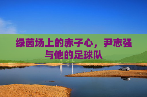 绿茵场上的赤子心,尹志强与他的足球队