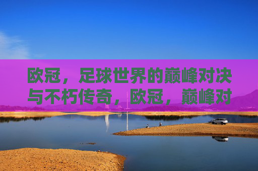 欧冠，足球世界的巅峰对决与不朽传奇，欧冠，巅峰对决与不朽传奇