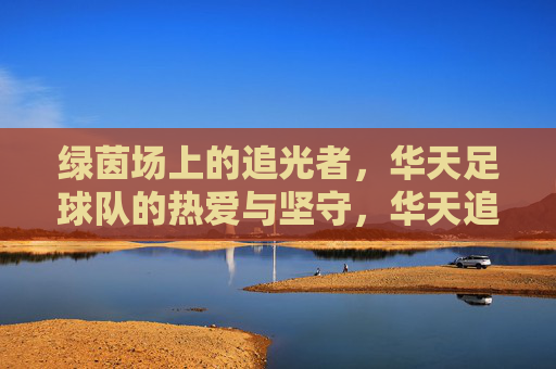 绿茵场上的追光者,华天足球队的热爱与坚守,华天追光者,绿茵场上的热爱与坚守