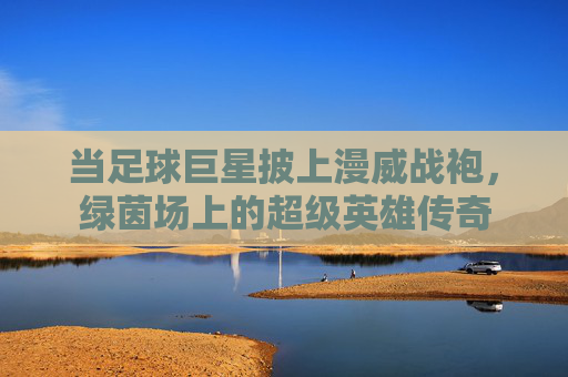 当足球巨星披上漫威战袍,绿茵场上的超级英雄传奇
