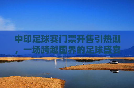 中印足球赛门票开售引热潮，一场跨越国界的足球盛宴，中印足球赛门票开售引热潮，国界难挡足球盛宴