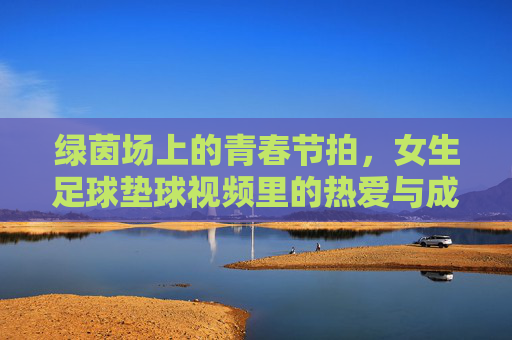 绿茵场上的青春节拍,女生足球垫球视频里的热爱与成长,女生足球垫球,绿茵青春的热爱与成长