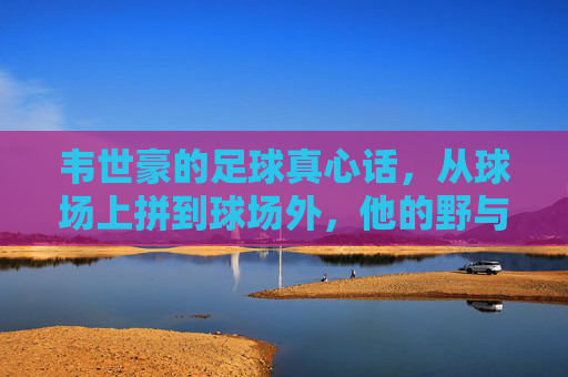 韦世豪的足球真心话,从球场上拼到球场外,他的野与真,韦世豪的野与真,从球场拼到球场外的足球真心话