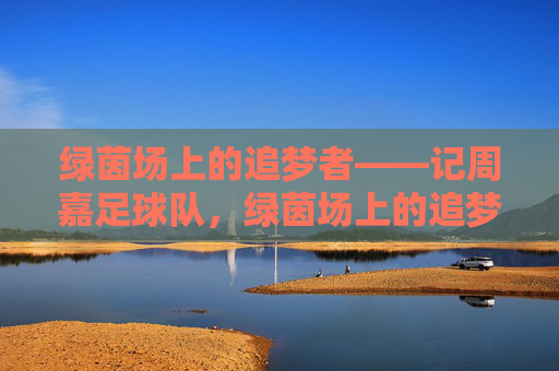 绿茵场上的追梦者——记周嘉足球队,绿茵场上的追梦者——周嘉足球队