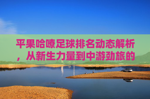 平果哈嘹足球排名动态解析，从新生力量到中游劲旅的崛起之路，平果哈嘹足球，从新生力量到中游劲旅的崛起之路