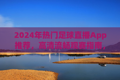 2024年热门足球直播App推荐，高清流畅观赛指南，告别卡顿等待！2024热门足球直播App推荐，高清流畅告别卡顿