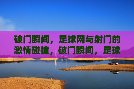 破门瞬间,足球网与射门的激情碰撞,破门瞬间,足球网与射门的激情碰撞