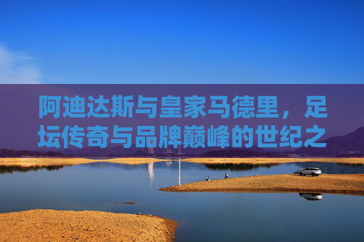 阿迪达斯与皇家马德里，足坛传奇与品牌巅峰的世纪之约，阿迪达斯与皇家马德里，足坛传奇与品牌巅峰的世纪之约