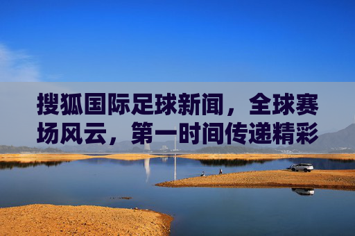 搜狐国际足球新闻，全球赛场风云，第一时间传递精彩，搜狐国际足球，全球赛场风云，第一时间传递精彩