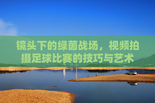 镜头下的绿茵战场,视频拍摄足球比赛的技巧与艺术