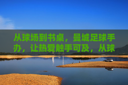 从球场到书桌,曼城足球手办,让热爱触手可及,从球场到书桌,曼城足球手办让热爱触手可及