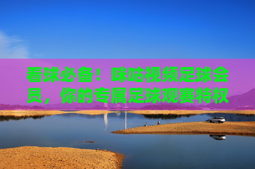 看球必备!咪咕视频足球会员,你的专属足球观赛特权通行证,看球必备!咪咕视频足球会员专属观赛特权通行证