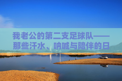 我老公的第二支足球队——那些汗水、呐喊与陪伴的日子，老公的第二支足球队，汗水、呐喊与陪伴