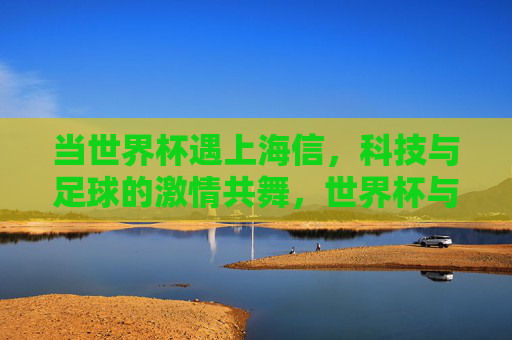 当世界杯遇上海信，科技与足球的激情共舞，世界杯与海信，科技足球的激情共舞