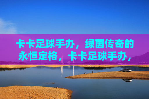卡卡足球手办，绿茵传奇的永恒定格，卡卡足球手办，绿茵传奇的永恒定格