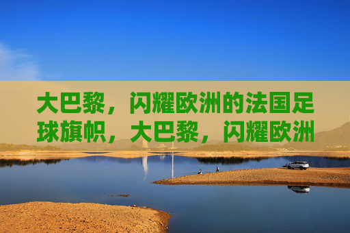 大巴黎,闪耀欧洲的法国足球旗帜,大巴黎,闪耀欧洲的法国足球旗帜